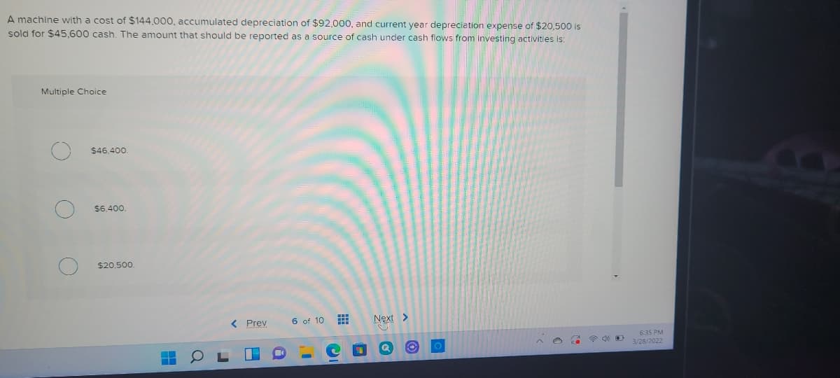 A machine with a cost of $144.000, accumulated depreciation of $92,000, and current year depreciation expense of $20,500 is
sold for $45,600 cash. The amount that should be reported as a source of cash under cash flows from investing activities is:
Multiple Choice
$46,400.
$6.400.
$20,500
Prev
6 of 10
Next >
6:35 PM
3/28/2022
