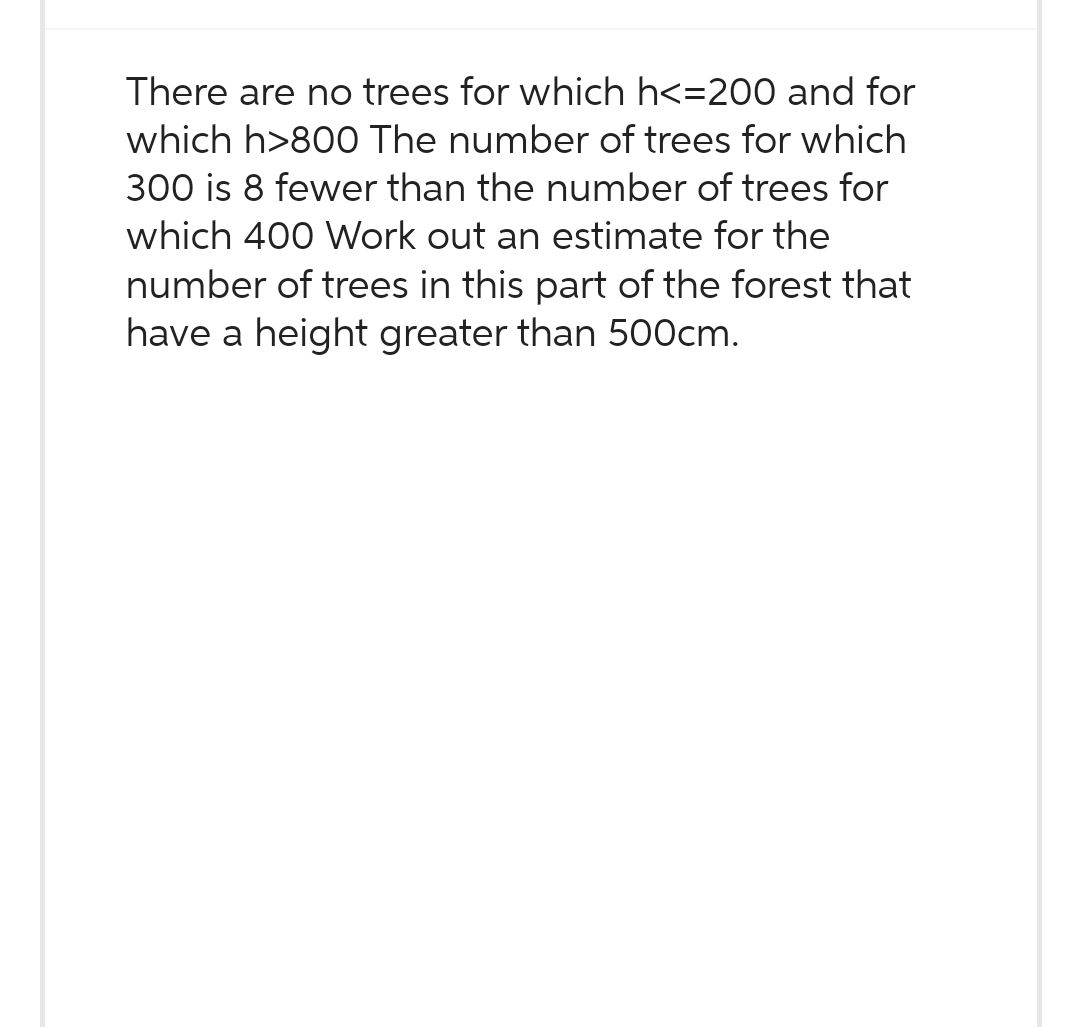There are no trees for which h<=200 and for
which h>800 The number of trees for which
300 is 8 fewer than the number of trees for
which 400 Work out an estimate for the
number of trees in this part of the forest that
have a height greater than 500cm.
