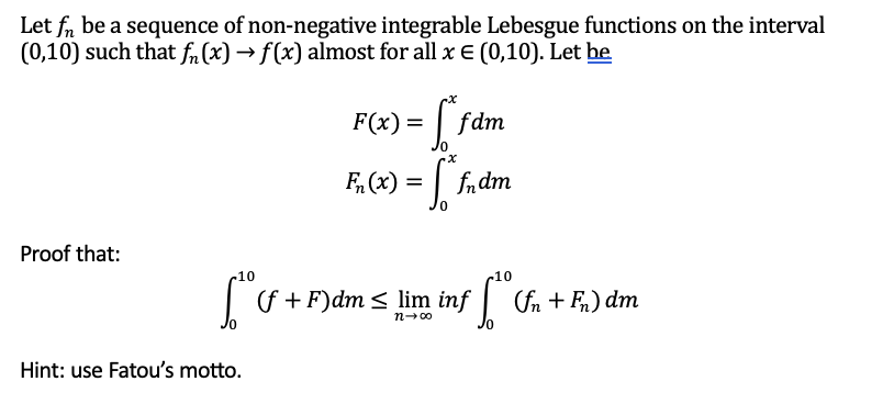 Let fn be a sequence of non-negative integrable Lebesgue functions on the interval
(0,10) such that fn (x) → f(x) almost for all x € (0,10). Let he
Proof that:
10
6²0
Hint: use Fatou's motto.
F(x) = f* fdm
F₂(x) = [*fndm
(f+F) dm ≤ lim inf
n→∞0
10
[°C (fn + Fn) dm
