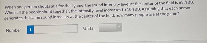 When one person shouts at a football game, the sound intensity level at the center of the field is 68.4 dB.
When all the people shout together, the intensity level increases to 104 dB. Assuming that each person
generates the same sound intensity at the center of the field, how many people are at the game?
Number
Units