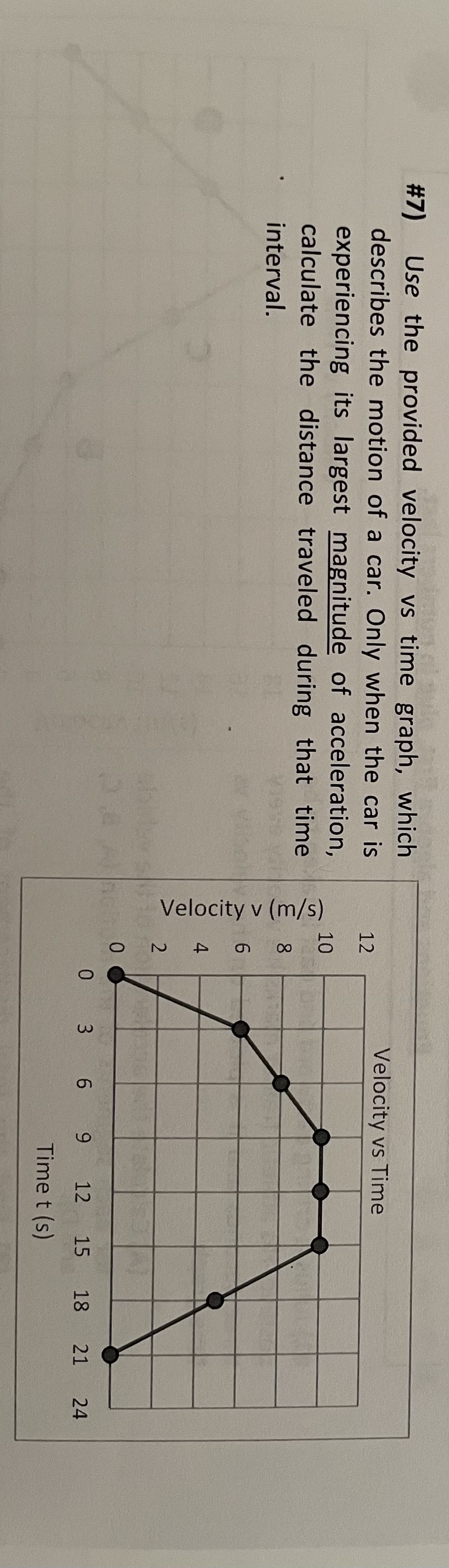 #7) Use the provided velocity vs time graph, which
describes the motion of a car. Only when the car is
experiencing its largest magnitude of acceleration,
calculate the distance traveled during that time
interval.
12
10
∞
Velocity v (m/s)
6
4
2
0
Velocity vs Time
0 3 6 9
12
Time t (s)
15 18 21
24