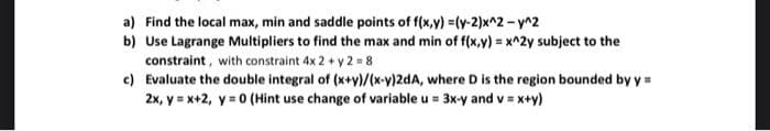 a) Find the local max, min and saddle points of f(x,y) =(y-2)x^2 - y^2
b) Use Lagrange Multipliers to find the max and min of f(x,y) = x^2y subject to the
constraint, with constraint 4x2 + y2 = 8
c) Evaluate the double integral of (x+y)/(x-y)2dA, where D is the region bounded by y =
2x, y = x+2, y = 0 (Hint use change of variable u = 3x-y and v = x+y)