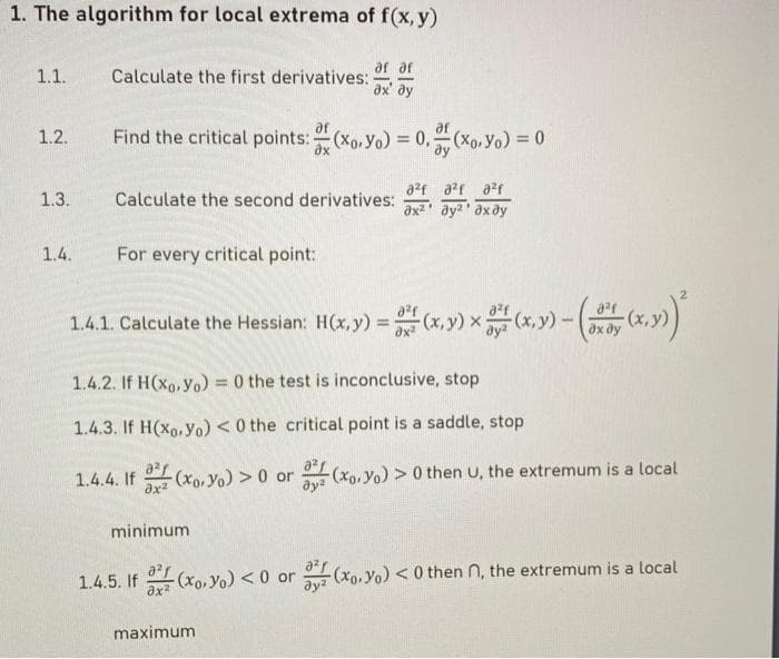 1. The algorithm for local extrema of f(x,y)
1.1.
1.2.
1.3.
1.4.
Calculate the first derivatives:
ах' ду
af
Find the critical points: (xo. Yo) = 0,= (xo.Yo) = 0
a²fa²fa²f
Calculate the second derivatives: дх2 дугдхду
For every critical point:
1.4.1. Calculate the Hessian: H(x, y) = (x,y) x(x,y) - (
dx dy
1.4.2. If H(xo, Yo) = 0 the test is inconclusive, stop
1.4.3. If H(xo, Yo) < 0 the critical point is a saddle, stop
1.4.4. If
Əx²
1.4.5. If
(xo. Yo) > 0 or
minimum
(xo. Yo) >0 then U, the extremum is a local
Əy²
8²1
-(xo. Yo) <0 or (xo. Yo) <0 then n, the extremum is a local
ax²
maximum