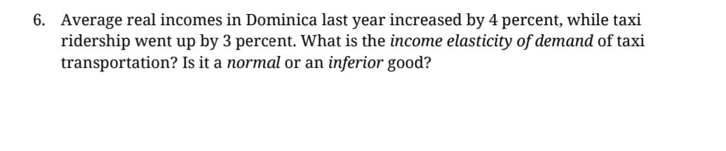 6. Average real incomes in Dominica last year increased by 4 percent, while taxi
ridership went up by 3 percent. What is the income elasticity of demand of taxi
transportation? Is it a normal or an inferior good?