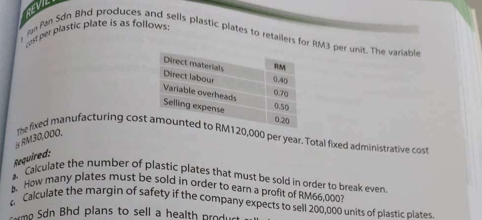 Calculate the margin of safety if the company expects to sell 200,000 units of plastic plates.
Cosmo Sdn Bhd plans to sell a health product
Pan Pan Sdn Bhd produces and sells plastic plates to retailers for RM3 per unit. The variable
How many plates must be sold in order to earn a profit of RM66,000?
Calculate the number of plastic plates that must be sold in order to break even.
REV
Direct materials
RM
Direct labour
0.40
Variable overheads
0.70
Selling expense
0.50
0.20
cost amounted to RM120,000 per year, Total fixed administrative cost
The fixed manufacturing
is RM30,000.
Required:
a.
b.
C.
