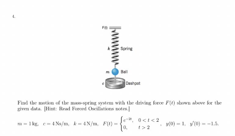 F(1)
Spring
m.
Ball
Dashpot
Find the motion of the mass-spring system with the driving force F(t) shown above for the
given data. [Hint: Read Forced Oscillations notes.]
e-2t, 0<t<2
m = 1 kg, c =
4 Ns/m, k = 4N/m, F(t)
0,
t> 2
y(0) = 1, y'(0) =-1.5.
