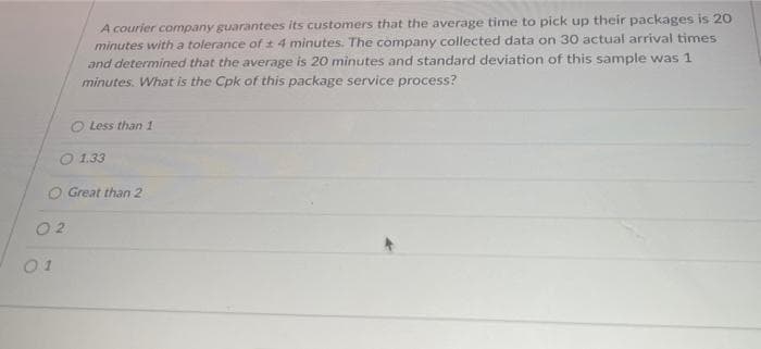 A courier company guarantees its customers that the average time to pick up their packages is 20
minutes with a tolerance of 4 minutes. The company collected data on 30 actual arrival times
and determined that the average is 20 minutes and standard deviation of this sample was 1
minutes. What is the Cpk of this package service process?
O Less than 1
1.33
O Great than 2
01
