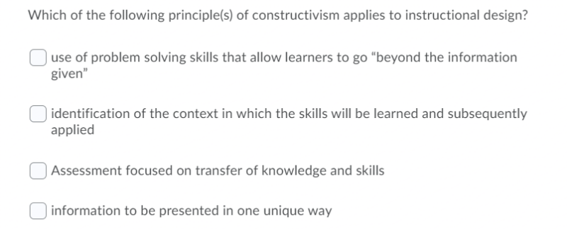 Which of the following principle(s) of constructivism applies to instructional design?
use of problem solving skills that allow learners to go “beyond the information
given"
identification of the context in which the skills will be learned and subsequently
applied
Assessment focused on transfer of knowledge and skills
| information to be presented in one unique way
