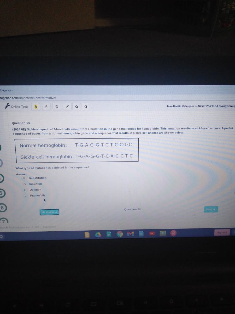 Edugence -
dugence.com/student/studentformative/
Online Tools
Juan Bonilla Velasquez > Nimitz 20-21: CA Biology Pros
G.
Question 14
(2014 6E) Sickle-shaped red blood cells result from a mutation in the gene that codes for hemoglobin. This mutation results in sickle-cell anemia. A partial
sequence of bases from a normal hemoglobin gene and a sequence that results in sickle-cell anemia are shown below.
Normal hemoglobin:
T-G-A-G-G-T-C-T-C-C-T-C
Sickle-cell hemoglobin: T-G-A-G-G-T-C-A-C-C-T-C
What type of mutation is depicted in the sequence?
Answer
Substitution
G
Insertion
Deletion
J Frameshift
Question 14
Next
Previors
Kach B Technoloes inc2021 Edugence
Sign out
