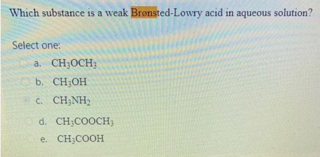 Which substance is a weak Brønsted-Lowry acid in aqueous solution?
Select one:
a. CH;OCH;
b. CH;OH
C. CH;NH2
d. CH;COOCH;
e. CH;COOH
