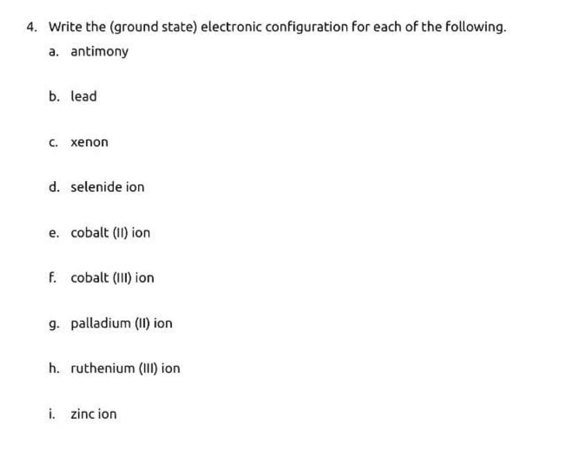 4. Write the (ground state) electronic configuration for each of the following.
a. antimony
b. lead
C. xenon
d. selenide ion
e. cobalt (II) ion
f. cobalt (III) ion
g. palladium (II) ion
h. ruthenium (III) ion
i. zincion