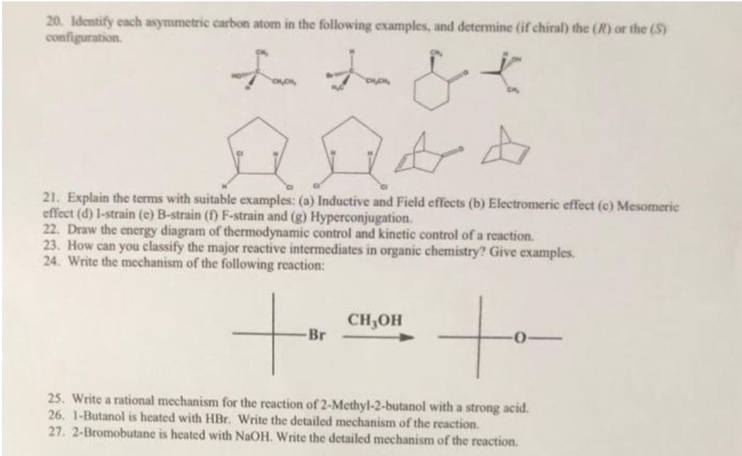 20. Identify each asymmetric carbon atom in the following examples, and determine (if chiral) the (R) or the (S)
configuration.
21. Explain the terms with suitable examples: (a) Inductive and Field effects (b) Electromeric effect (c) Mesomeric
effect (d) l-strain (e) B-strain (f) F-strain and (g) Hyperconjugation.
22. Draw the energy diagram of thermodynamic control and kinetic control of a reaction.
23. How can you classify the major reactive intermediates in organic chemistry? Give examples.
24. Write the mechanism of the following reaction:
CH,OH
Br
25. Write a rational mechanism for the reaction of 2-Methyl-2-butanol with a strong acid.
26. 1-Butanol is heated with HBr. Write the detailed mechanism of the reaction.
27. 2-Bromobutane is heated with NaOH. Write the detailed mechanism of the reaction.
