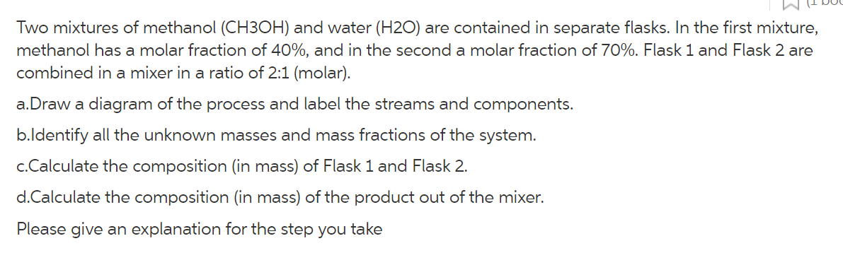 Two mixtures of methanol (CH3OH) and water (H2O) are contained in separate flasks. In the first mixture,
methanol has a molar fraction of 40%, and in the second a molar fraction of 70%. Flask 1 and Flask 2 are
combined in a mixer in a ratio of 2:1 (molar).
a.Draw a diagram of the process and label the streams and components.
b.ldentify all the unknown masses and mass fractions of the system.
c.Calculate the composition (in mass) of Flask 1 and Flask 2.
d.Calculate the composition (in mass) of the product out of the mixer.
Please give an explanation for the step you take
