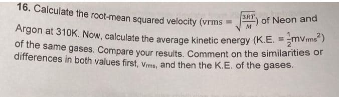 16. Calculate the root-mean squared velocity (vrms
=
3RT
M
of Neon and
Argon at 310K. Now, calculate the average kinetic energy (K.E. = mVrms²)
of the same gases. Compare your results. Comment on the similarities or
differences in both values first, Vrms, and then the K.E. of the gases.