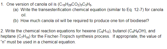 1. One version of canola oil is (C15H29CO2)3C3H5.
(a) Write the transesterification chemical equation (similar to Eq. 12-7) for canola
oil.
(b) How much canola oil will be required to produce one ton of biodiesel?
2. Write the chemical reaction equations for hexene (C6H12), butanol (C4H9OH), and
heptane (C7H₁6) for the Fischer-Tropsch synthesis process. If appropriate, the value of
"n" must be used in a chemical equation.