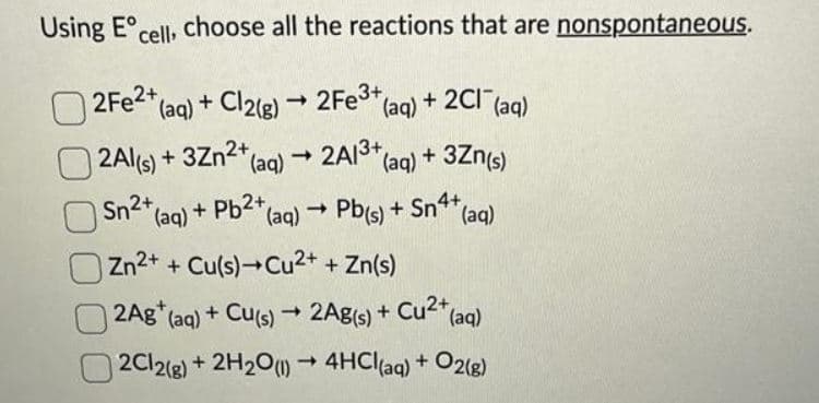 Using Eºcell, choose all the reactions that are nonspontaneous.
2Fe2+ (aq) + Cl2(g) → 2Fe3+,
2Al(s) + 3Zn²+ (aq)
-
(aq) + 2Cl(aq)
2A1³+ (aq) + 3Zn(s)
(aq)
Sn2+ (aq) + Pb2+
Zn2+ + Cu(s)→Cu2+ + Zn(s)
2Ag (aq) + Cu(s) → 2Ag(s) + Cu²+,
(aq)
2Cl2(g) + 2H₂O(1)→ 4HCl(aq) + O2(g)
(aq) → Pb(s) + Sn4+