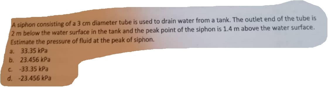 A siphon consisting of a 3 cm diameter tube is used to drain water from a tank. The outlet end of the tube is
2 m below the water surface in the tank and the peak point of the siphon is 1.4 m above the water surface.
Estimate the pressure of fluid at the peak of siphon.
a. 33.35 kPa
b. 23.456 kPa
C. -33.35 kPa
d. -23.456 kPa