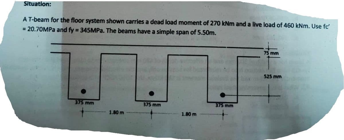 Situation:
A T-beam for the floor system shown carries a dead load moment of 270 kNm and a live load of 460 kNm. Use fc'
= 20.70MPa and fy = 345MPa. The beams have a simple span of 5.50m.
375 mm
1.80 m
375 mm
1.80 m
375 mm
75 mm
525 mm