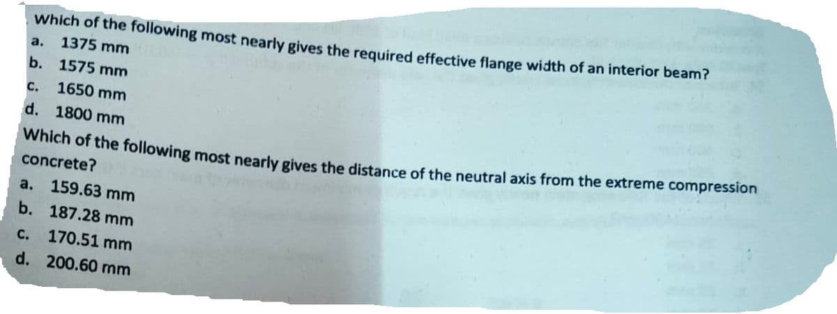Which of the following most nearly gives the required effective flange width of an interior beam?
a. 1375 mm
b. 1575 mm
C. 1650 mm
d. 1800 mm
Which of the following most nearly gives the distance of the neutral axis from the extreme compression
concrete?
a. 159.63 mm
b. 187.28 mm
C.
170.51 mm
d. 200.60 mm