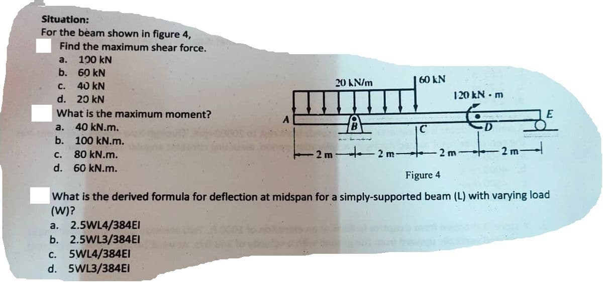 Situation:
For the beam shown in figure 4,
Find the maximum shear force.
a. 100 kN
b.
60 kN
c. 40 kN
d. 20 kN
What is the maximum moment?
40 kN.m.
100 kN.m.
C.
80 kN.m.
d. 60 kN.m.
a.
b.
a. 2.5WL4/384EI
b. 2.5WL3/384EI
A
c. 5WL4/384EI
d. 5WL3/384Ei
2 m
20 kN/m
---B
2 m-
60 KN
C
120 kN - m
-2 m-
D
+
2 m.
Figure 4
What is the derived formula for deflection at midspan for a simply-supported beam (L) with varying load
(W)?
E