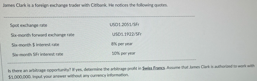 James Clark is a foreign exchange trader with Citibank. He notices the following quotes.
Spot exchange rate
Six-month forward exchange rate
Six-month $ interest rate
Six-month SFr interest rate
USD1.2051/SFr
USD1.1922/SFr
8% per year
10% per year
Is there an arbitrage opportunity? If yes, determine the arbitrage profit in Swiss Francs. Assume that James Clark is authorized to work with
$1,000,000. Input your answer without any currency information.