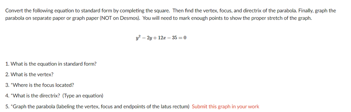 Convert the following equation to standard form by completing the square. Then find the vertex, focus, and directrix of the parabola. Finally, graph the
parabola on separate paper or graph paper (NOT on Desmos). You will need to mark enough points to show the proper stretch of the graph.
y? – 2y + 12x – 35 = 0
1. What is the equation in standard form?
2. What is the vertex?
3. *Where is the focus located?
4. *What is the directrix? (Type an equation)
5. *Graph the parabola (labeling the vertex, focus and endpoints of the latus rectum) Submit this graph in your work
