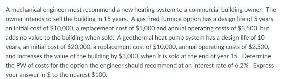 A mechanical engineer must recommend a new heating system to a commercial building owner. The
owner intends to sell the building in 15 years. A gas fired furnace option has a design life of 5 years,
an initial cost of $10,000, a replacement cost of $5,000 and annual operating costs of $3,500, but
adds no value to the building when sold. A geothermal heat pump system has a design life of 10
years, an initial cost of $20,000, a replacement cost of $10,000, annual operating costs of $2,50o,
and increases the value of the building by $3,000, when it is sold at the end of year 15. Determine
the PW of costs for the option the engineer should recommend at an interest rate of 6.2%. Express
your answer in $ to the nearest $100.
