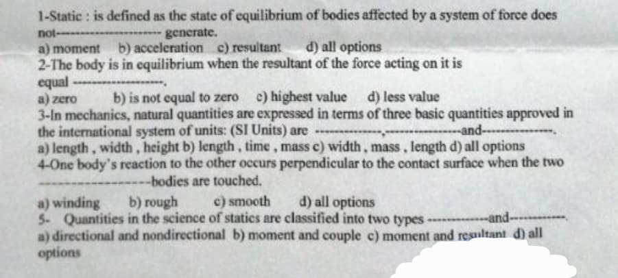1-Static: is defined as the state of equilibrium of bodies affected by a system of force does
---generate.
not--
a) moment b) acceleration c) resultant d) all options
2-The body is in equilibrium when the resultant of the force acting on it is
equal
----
a) zero
b) is not equal to zero c) highest value d) less value
3-In mechanics, natural quantities are expressed in terms of three basic quantities approved in
the international system of units: (SI Units) are
and...
.…....
a) length, width, height b) length, time, mass c) width, mass, length d) all options
4-One body's reaction to the other occurs perpendicular to the contact surface when the two
---bodies are touched.
a) winding
b) rough
c) smooth d) all options
5- Quantities in the science of statics are classified into two types-and-
a) directional and nondirectional b) moment and couple c) moment and resultant d) all
options