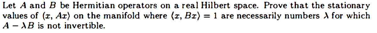 Let A and B be Hermitian operators on a real Hilbert space. Prove that the stationary
values of (1, Ar) on the manifold where (1, B1) = 1 are necessarily numbers À for which
AAB is not invertible.