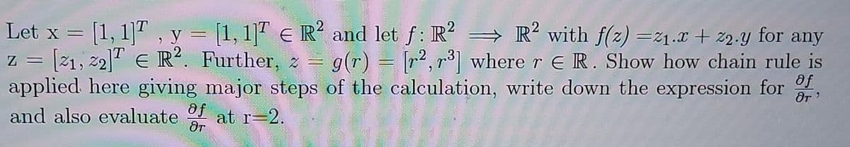 Let x = [1,1], y = [1,1] E R2 and let f: R²
R² with f(z) =2₁.x + 22.y for any
Z
z = [21, 22]T E R². Further, z = g(r) = [²,³] where r ER. Show how chain rule is
applied here giving major steps of the calculation, write down the expression for f
and also evaluate of at r=2.