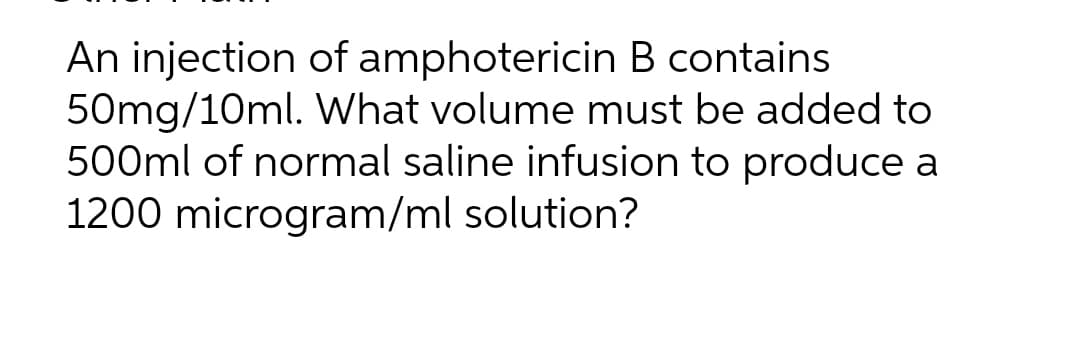 An injection of amphotericin B contains
50mg/10ml. What volume must be added to
500ml of normal saline infusion to produce a
1200 microgram/ml solution?