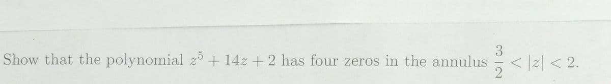 3
Show that the polynomial z5 + 14z + 2 has four zeros in the annulus
2
</z<2.