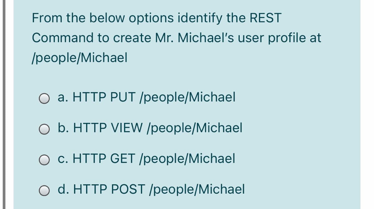 From the below options identify the REST
Command to create Mr. Michael's user profile at
/people/Michael
O a. HTTP PUT /people/Michael
O b. HTTP VIEW /people/Michael
O c. HTTP GET /people/Michael
O d. HTTP POST /people/Michael
