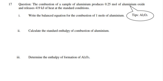 Question: The combustion of a sample of aluminium produces 0.25 mol of aluminium oxide
and releases 419 kJ of heat at the standard conditions.
17
Tips: Al:O
i.
Write the balanced equation for the combustion of I mole of aluminium.
ii.
Calculate the standard enthalpy of combustion of aluminium.
iii.
Determine the enthalpy of formation of Al:Os.

