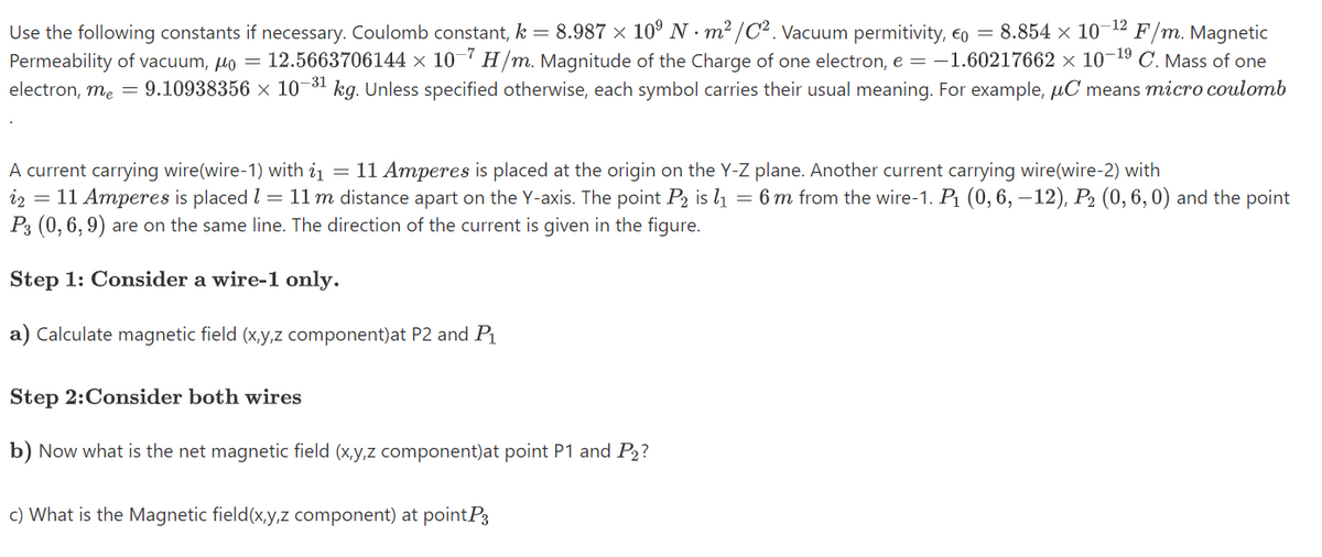 12
Use the following constants if necessary. Coulomb constant, k = 8.987 × 10° N · m² /C2. Vacuum permitivity, €o = 8.854 × 10
Permeability of vacuum, lo =
electron, me = 9.10938356 × 10¬31 kg. Unless specified otherwise, each symbol carries their usual meaning. For example, µC means micro coulomb
F/m. Magnetic
12.5663706144 × 10¬' H/m. Magnitude of the Charge of one electron, e = -1.60217662 × 10¬19 C. Mass of one
= 11 Amperes is placed at the origin on the Y-Z plane. Another current carrying wire(wire-2) with
A current carrying wire(wire-1) with i1
iz = 11 Amperes is placed l = 11m distance apart on the Y-axis. The point P2 is l1 = 6 m from the wire-1. P1 (0, 6, – 12), P2 (0, 6, 0) and the point
P3 (0, 6, 9) are on the same line. The direction of the current is given in the figure.
Step 1: Consider a wire-1 only.
a) Calculate magnetic field (x,y,z component)at P2 and P1
Step 2:Consider both wires
b) Now what is the net magnetic field (x,y,z component)at point P1 and P2?
c) What is the Magnetic field(x,y,z component) at pointP3
