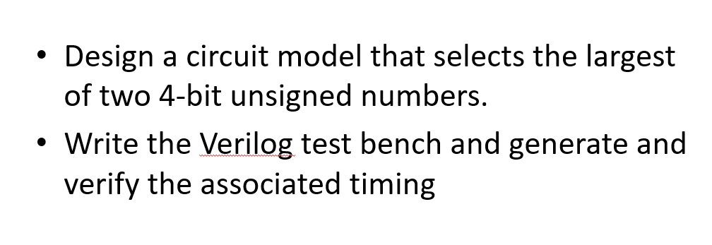 ●
Design a circuit model that selects the largest
of two 4-bit unsigned numbers.
• Write the Verilog test bench and generate and
verify the associated timing