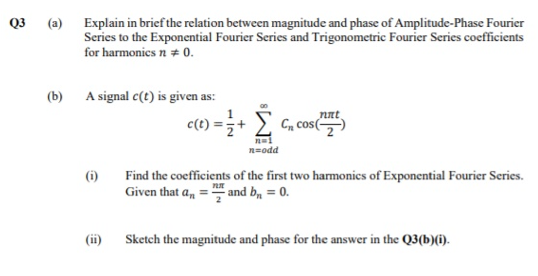 Q3
(a)
Explain in brief the relation between magnitude and phase of Amplitude-Phase Fourier
Series to the Exponential Fourier Series and Trigonometric Fourier Series coefficients
for harmonics n + 0.
(b)
A signal c(t) is given as:
1
c(t)
(1) =;+ £ C, cos(
nnt
n=1
n=odd
Find the coefficients of the first two harmonics of Exponential Fourier Series.
Given that a, = and b, = 0.
(i)
(ii)
Sketch the magnitude and phase for the answer in the Q3(b)(i).

