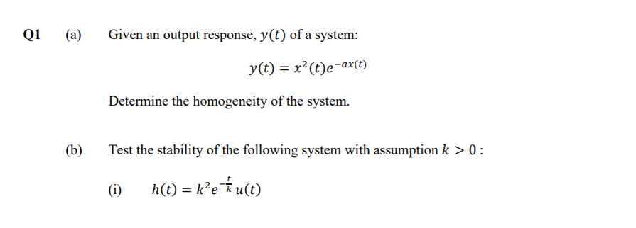 Q1
(a)
Given an output response, y(t) of a system:
y(t) = x²(t)e-ax(t)
Determine the homogeneity of the system.
(b)
Test the stability of the following system with assumption k > 0:
(i)
h(t) = k²e¯*u(t)
