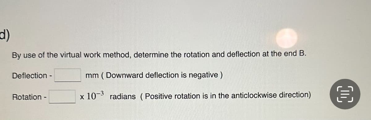 d)
By use of the virtual work method, determine the rotation and deflection at the end B.
mm (Downward deflection is negative)
x 10-3 radians (Positive rotation is in the anticlockwise direction)
Deflection
Rotation -
-
€