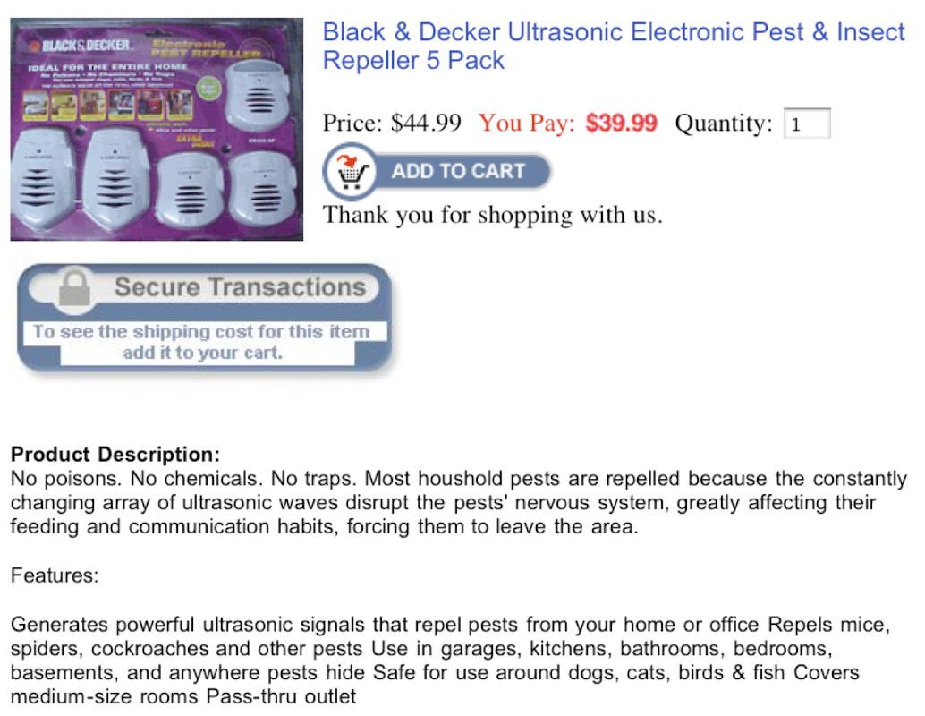 Black & Decker Ultrasonic Electronic Pest & Insect
BLACKS DECKER.
tentrente
PEST REPELLER
Repeller 5 Pack
IDEAL FOR THE ENTIRE HOME
Price: $44.99 You Pay: $39.99 Quantity: 1
LATA
ADD TO CART
Thank you for shopping with us.
Secure Transactions
To see the shipping cost for this item
add it to your cart.
Product Description:
No poisons. No chemicals. No traps. Most houshold pests are repelled because the constantly
changing array of ultrasonic waves disrupt the pests' nervous system, greatly affecting their
feeding and communication habits, forcing them to leave the area.
Features:
Generates powerful ultrasonic signals that repel pests from your home or office Repels mice,
spiders, cockroaches and other pests Use in garages, kitchens, bathrooms, bedrooms,
basements, and anywhere pests hide Safe for use around dogs, cats, birds & fish Covers
medium-size rooms Pass-thru outlet
