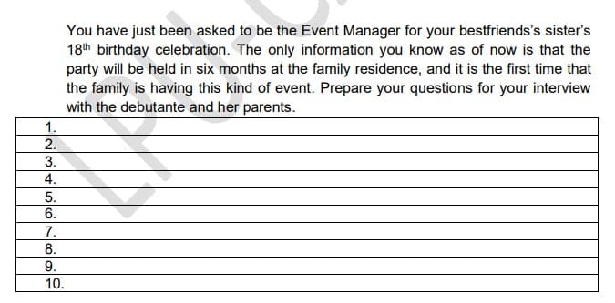 You have just been asked to be the Event Manager for your bestfriends's sister's
18th birthday celebration. The only information you know as of now is that the
party will be held in six months at the family residence, and it is the first time that
the family is having this kind of event. Prepare your questions for your interview
with the debutante and her parents.
1.
2.
3.
4.
5.
6.
7.
8.
9.
10.
