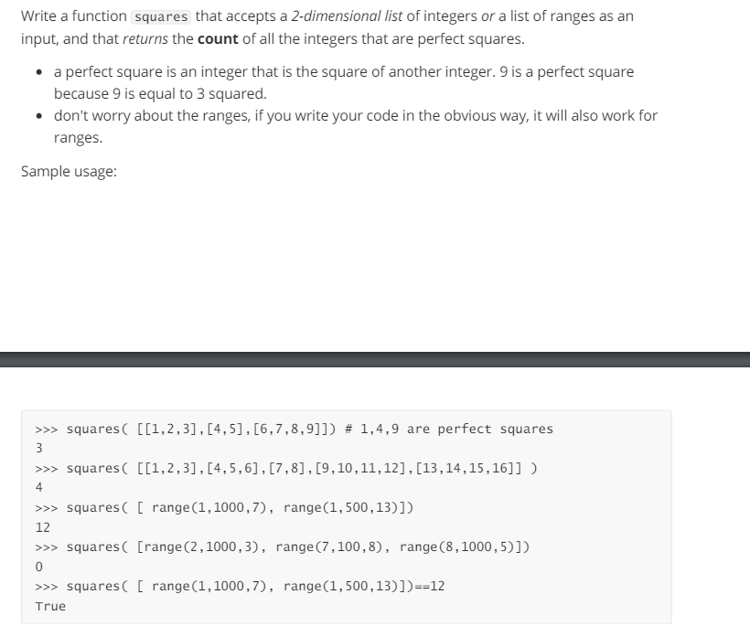 Write a function squares that accepts a 2-dimensional list of integers or a list of ranges as an
input, and that returns the count of all the integers that are perfect squares.
⚫ a perfect square is an integer that is the square of another integer. 9 is a perfect square
because 9 is equal to 3 squared.
⚫ don't worry about the ranges, if you write your code in the obvious way, it will also work for
ranges.
Sample usage:
>>> squares [[1,2,3], [4,5], [6,7,8,9]]) #23 1,4,9 are perfect squares
3
>>> squares [[1,2,3], [4,5,6],[7,8], [9, 10, 11, 12], [13,14,15,16]] )
4
>>> squares( [ range (1,1000,7), range(1,500,13)])
12
>>> squares( [range (2,1000,3), range (7,100,8), range (8,1000, 5)])
0
>>> squares( [ range (1,1000,7), range(1,500,13)])==12
True