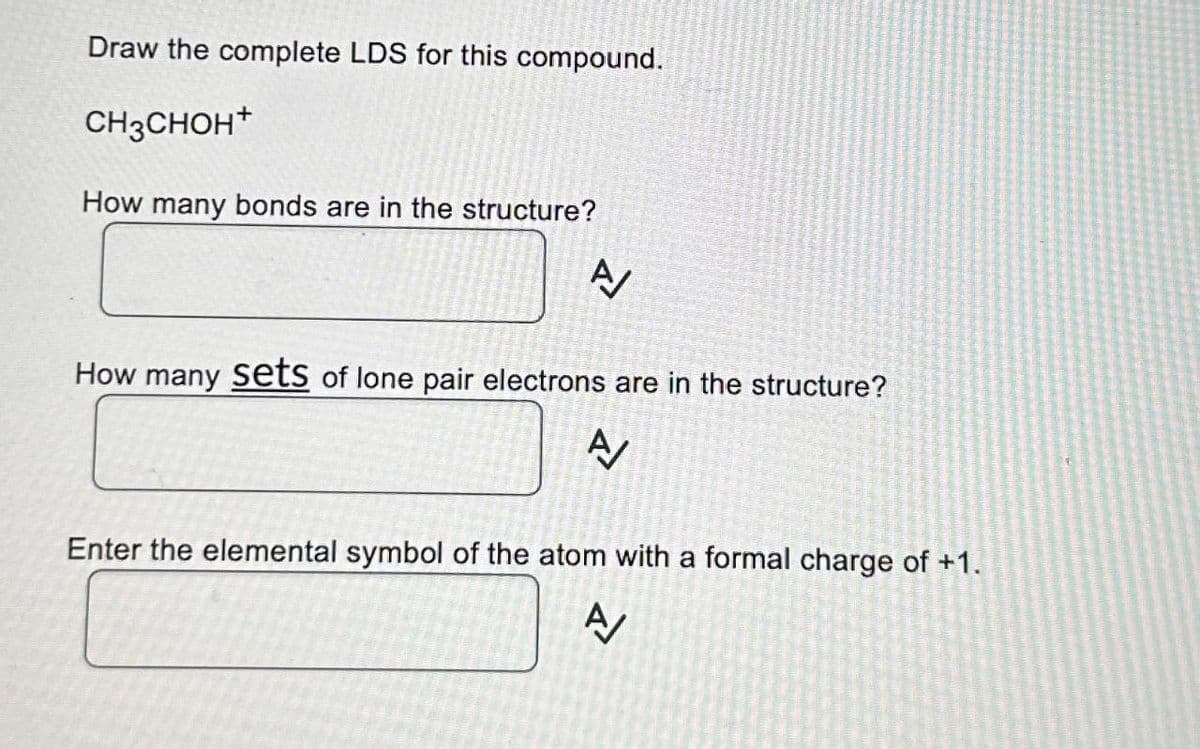Draw the complete LDS for this compound.
CH3CHOH+
How many bonds are in the structure?
A/
How many sets of lone pair electrons are in the structure?
A/
Enter the elemental symbol of the atom with a formal charge of +1.
A/