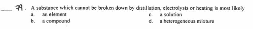 79. A substance which cannot be broken down by distillation, electrolysis or heating is most likely
an element
b.
c. a solution
d. a heterogeneous mixture
a.
a compound
