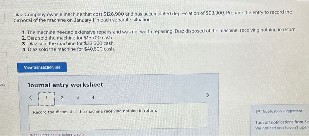 ces
Diaz Company owns a machine that cost $126,900 and has accumulated depreciation of $93,300. Prepare the entry to record the
disposal of the machine on January 1 in each separate situation.
1. The machine needed extensive repairs and was not worth repairing. Diaz disposed of the machine, receiving nothing in return.
2. Diaz sold the machine for $15,700 cash.
3. Diaz sold the machine for $33,600 cash.
4. Diaz sold the machine for $40,600 cash.
View transaction list
Journal entry worksheet
2
3
4
Record the disposal of the machine receiving nothing in return.
Note: Enter debits before credits.
>
P Notification Suggestions
Turn off notifications from Se
We noticed you haven't open
