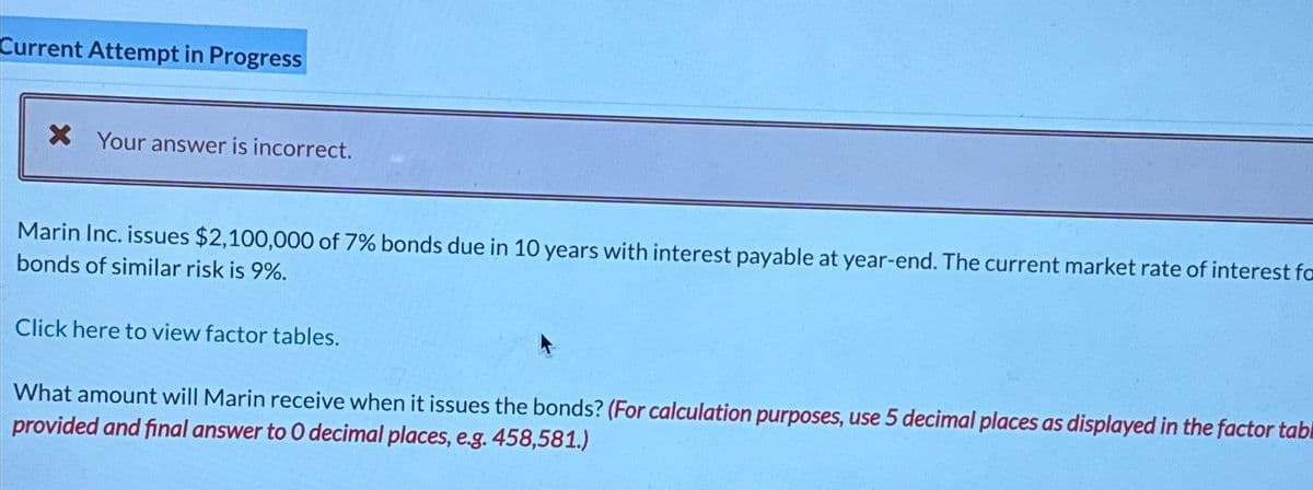 Current Attempt in Progress
× Your answer is incorrect.
Marin Inc. issues $2,100,000 of 7% bonds due in 10 years with interest payable at year-end. The current market rate of interest fo
bonds of similar risk is 9%.
Click here to view factor tables.
What amount will Marin receive when it issues the bonds? (For calculation purposes, use 5 decimal places as displayed in the factor tabl
provided and final answer to O decimal places, e.g. 458,581.)