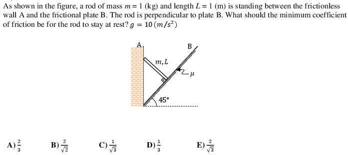 As shown in the figure, a rod of mass m=1 (kg) and length L= 1 (m) is standing between the frictionless
wall A and the frictional plate B. The rod is perpendicular to plate B. What should the minimum coefficient
of friction be for the rod to stay at rest? g = 10 (m/s²)
A.
B
m,L
45°
A)
В).
C)
E)
D)
3
