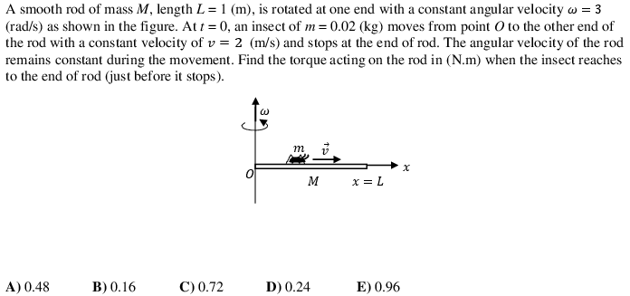 A smooth rod of mass M, length L = 1 (m), is rotated at one end with a constant angular velocity w = 3
(rad/s) as shown in the figure. At t = 0, an insect of m = 0.02 (kg) moves from point O to the other end of
the rod with a constant velocity of v = 2 (m/s) and stops at the end of rod. The angular velocity of the rod
remains constant during the movement. Find the torque acting on the rod in (N.m) when the insect reaches
to the end of rod (just before it stops).
m
M
x = L
A) 0.48
B) 0.16
С)0.72
D) 0.24
E) 0.96
