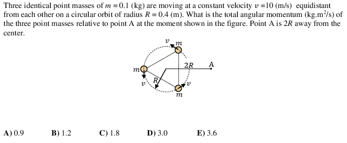 Three identical point masses of m = 0.1 (kg) are moving at a constant velocity v=10 (m/s) equidistant
from each other on a circular orbit of radius R = 0.4 (m). What is the total angular momentum (kg.m²/s) of
the three point masses relative to point A at the moment shown in the figure. Point A is 2R away from the
center.
m
2R
A
m
R
m
A) 0.9
В) 1.2
С) 1.8
D) 3.0
E) 3.6
