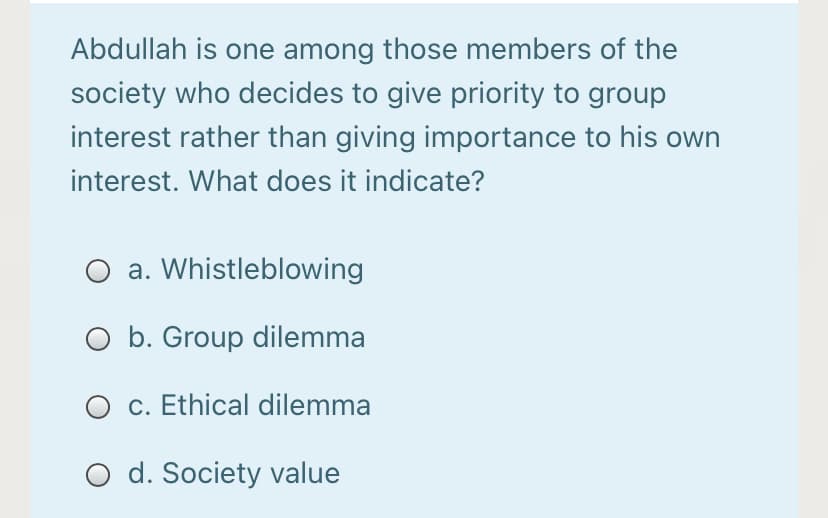 Abdullah is one among those members of the
society who decides to give priority to group
interest rather than giving importance to his own
interest. What does it indicate?
O a. Whistleblowing
O b. Group dilemma
O c. Ethical dilemma
O d. Society value
